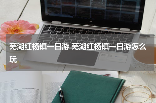 芜湖红杨镇一日游 芜湖红杨镇一日游怎么玩