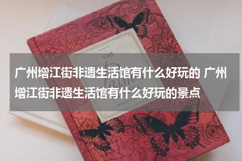 广州增江街非遗生活馆有什么好玩的 广州增江街非遗生活馆有什么好玩的景点