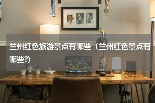 兰州红色旅游景点有哪些（兰州红色景点有哪些?）