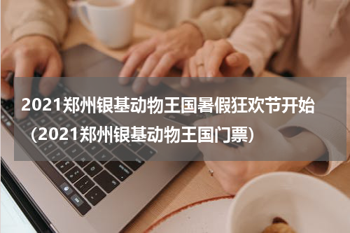 2021郑州银基动物王国暑假狂欢节开始（2021郑州银基动物王国门票）