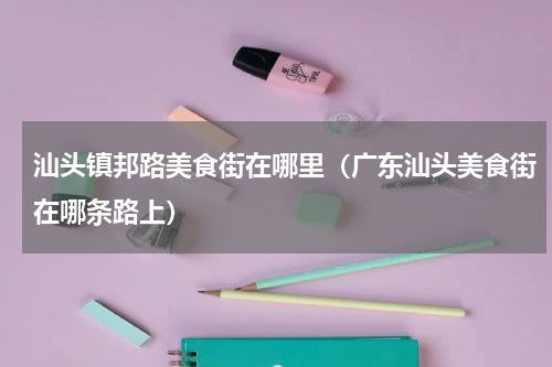 汕头镇邦路美食街在哪里（广东汕头美食街在哪条路上）