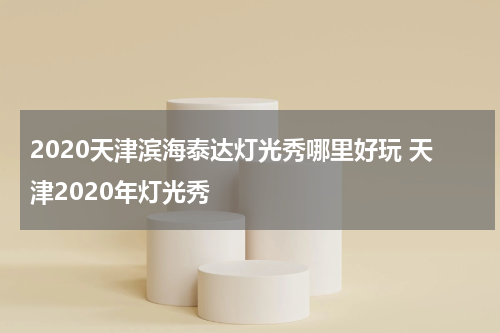 2020天津滨海泰达灯光秀哪里好玩 天津2020年灯光秀