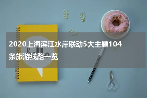 2020上海滨江水岸联动5大主题104条旅游线路一览
