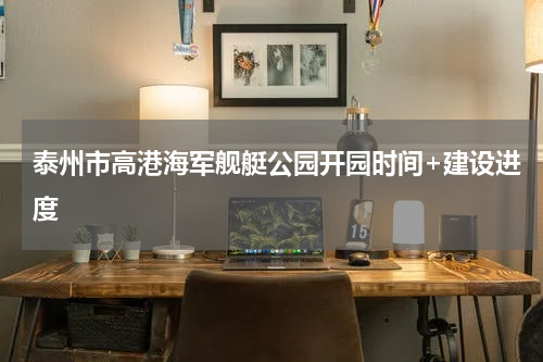 泰州市高港海军舰艇公园开园时间+建设进度