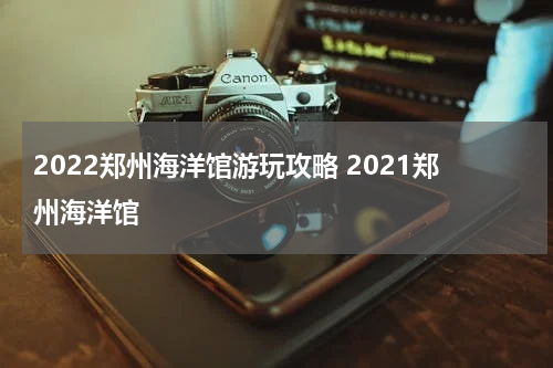 2022郑州海洋馆游玩攻略 2021郑州海洋馆
