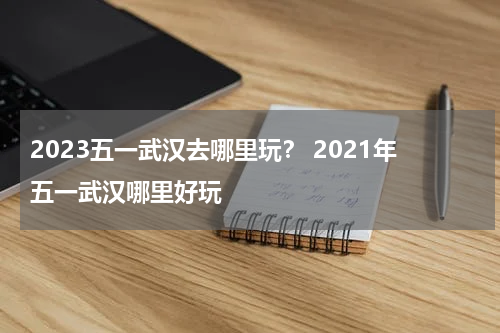 2023五一武汉去哪里玩？ 2021年五一武汉哪里好玩