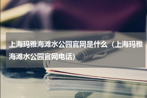 上海玛雅海滩水公园官网是什么（上海玛雅海滩水公园官网电话）