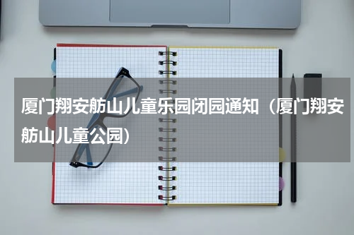 厦门翔安舫山儿童乐园闭园通知（厦门翔安舫山儿童公园）