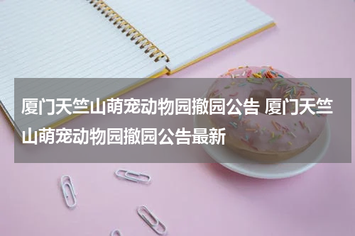 厦门天竺山萌宠动物园撤园公告 厦门天竺山萌宠动物园撤园公告最新