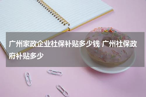 广州家政企业社保补贴多少钱 广州社保政府补贴多少