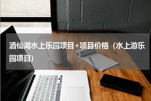 酒仙湖水上乐园项目+项目价格（水上游乐园项目）