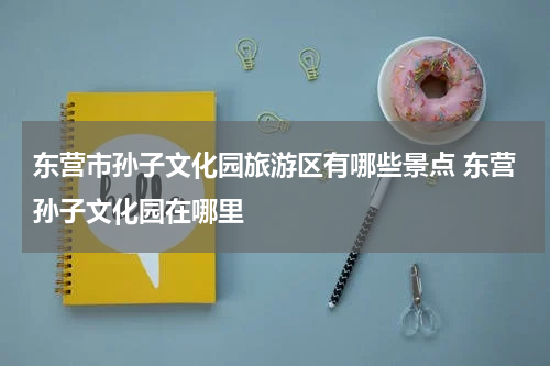 东营市孙子文化园旅游区有哪些景点 东营孙子文化园在哪里