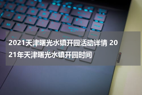 2021天津曙光水镇开园活动详情 2021年天津曙光水镇开园时间