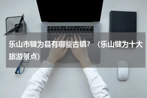 乐山市犍为县有哪些古镇？（乐山犍为十大旅游景点）