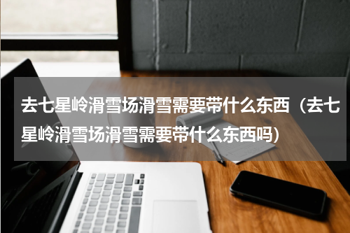 去七星岭滑雪场滑雪需要带什么东西（去七星岭滑雪场滑雪需要带什么东西吗）