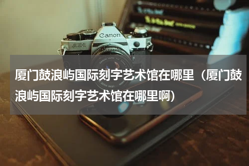 厦门鼓浪屿国际刻字艺术馆在哪里（厦门鼓浪屿国际刻字艺术馆在哪里啊）