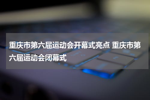 重庆市第六届运动会开幕式亮点 重庆市第六届运动会闭幕式