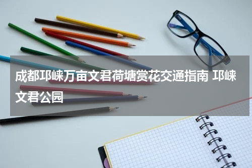 成都邛崃万亩文君荷塘赏花交通指南 邛崃文君公园