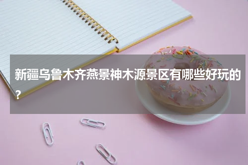 新疆乌鲁木齐燕景神木源景区有哪些好玩的？