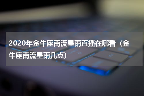 2020年金牛座南流星雨直播在哪看（金牛座南流星雨几点）