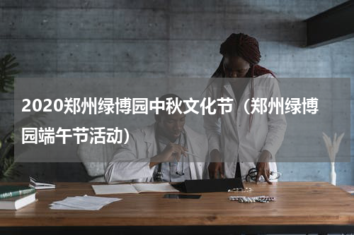 2020郑州绿博园中秋文化节（郑州绿博园端午节活动）