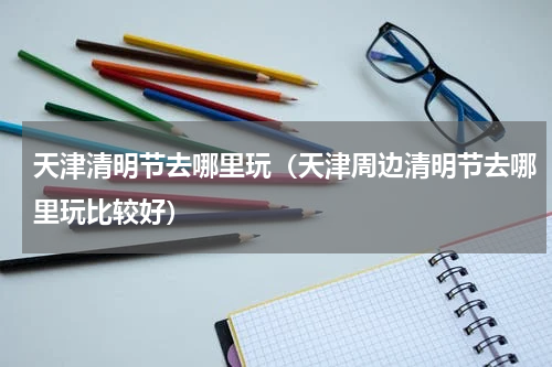 天津清明节去哪里玩（天津周边清明节去哪里玩比较好）