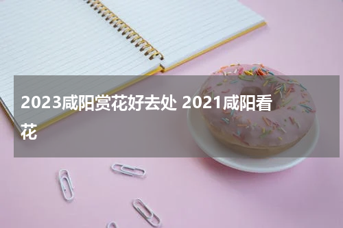 2023咸阳赏花好去处 2021咸阳看花