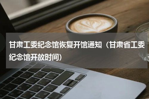 甘肃工委纪念馆恢复开馆通知（甘肃省工委纪念馆开放时间）