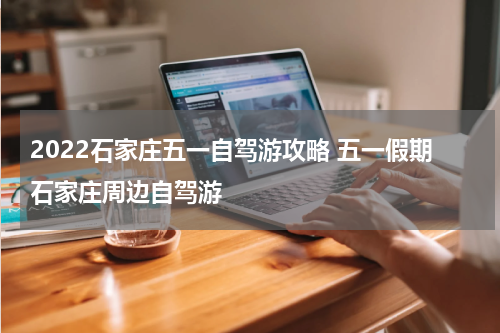 2022石家庄五一自驾游攻略 五一假期石家庄周边自驾游