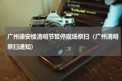 广州德安楼清明节暂停现场祭扫（广州清明祭扫通知）