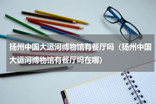 扬州中国大运河博物馆有餐厅吗（扬州中国大运河博物馆有餐厅吗在哪）