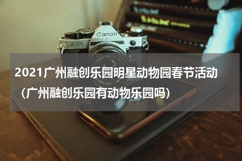 2021广州融创乐园明星动物园春节活动（广州融创乐园有动物乐园吗）