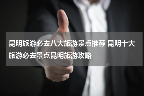 昆明旅游必去八大旅游景点推荐 昆明十大旅游必去景点昆明旅游攻略