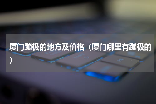 厦门蹦极的地方及价格（厦门哪里有蹦极的）