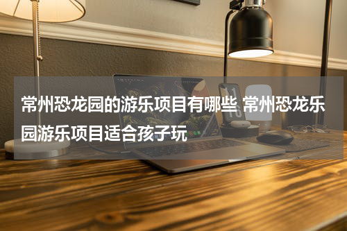 常州恐龙园的游乐项目有哪些 常州恐龙乐园游乐项目适合孩子玩