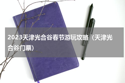 2023天津光合谷春节游玩攻略（天津光合谷门票）