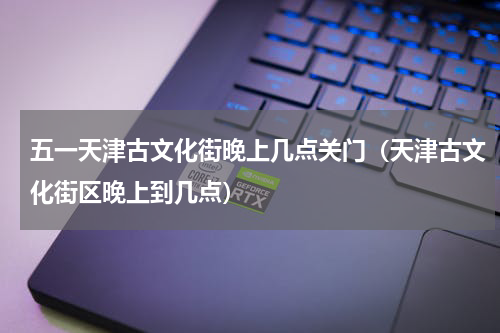 五一天津古文化街晚上几点关门（天津古文化街区晚上到几点）