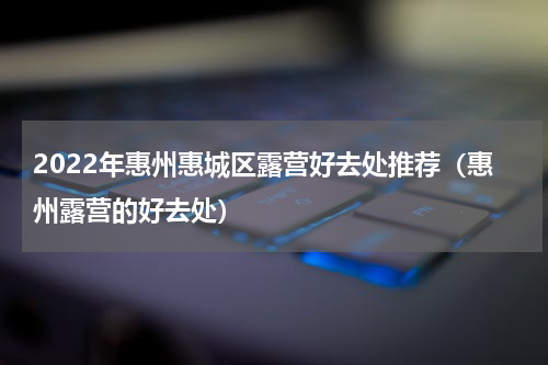 2022年惠州惠城区露营好去处推荐（惠州露营的好去处）