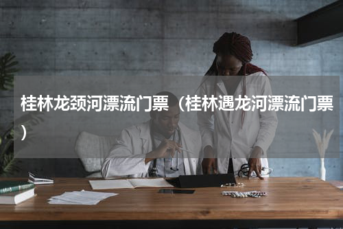 桂林龙颈河漂流门票（桂林遇龙河漂流门票）