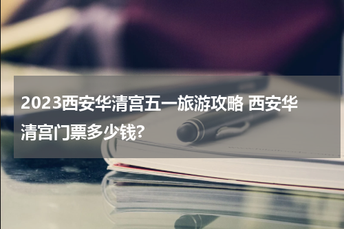 2023西安华清宫五一旅游攻略 西安华清宫门票多少钱?