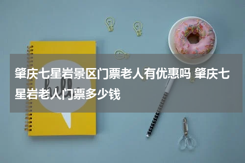 肇庆七星岩景区门票老人有优惠吗 肇庆七星岩老人门票多少钱
