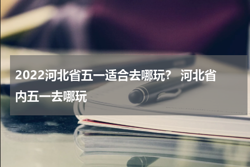 2022河北省五一适合去哪玩？ 河北省内五一去哪玩