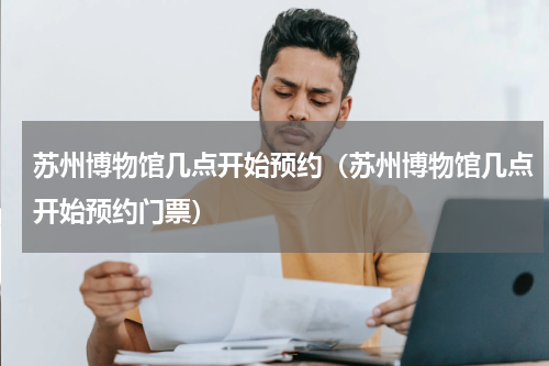 苏州博物馆几点开始预约（苏州博物馆几点开始预约门票）