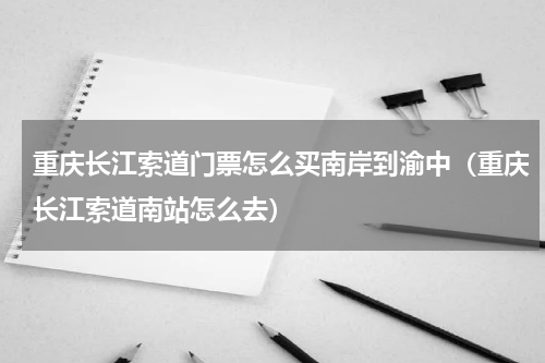 重庆长江索道门票怎么买南岸到渝中（重庆长江索道南站怎么去）