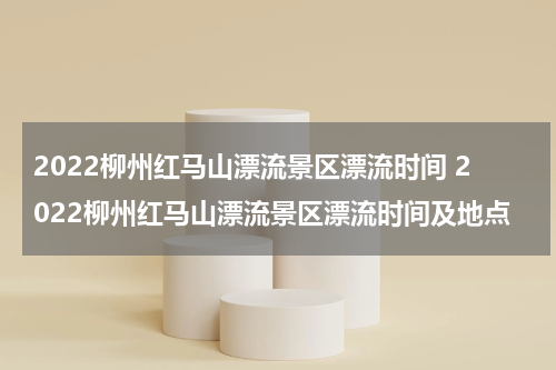 2022柳州红马山漂流景区漂流时间 2022柳州红马山漂流景区漂流时间及地点