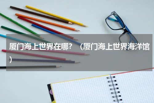 厦门海上世界在哪？（厦门海上世界海洋馆）