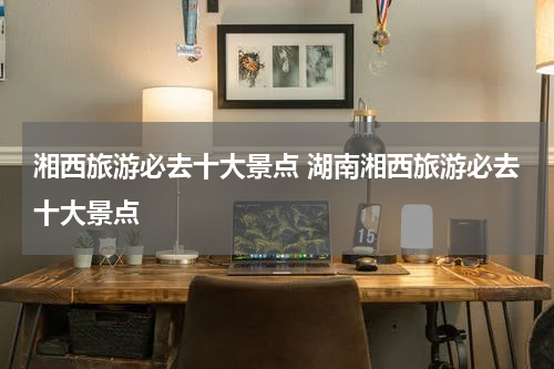 湘西旅游必去十大景点 湖南湘西旅游必去十大景点