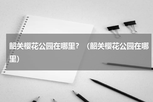 韶关樱花公园在哪里？（韶关樱花公园在哪里）