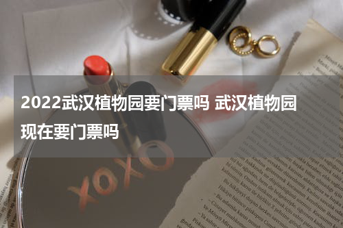 2022武汉植物园要门票吗 武汉植物园现在要门票吗