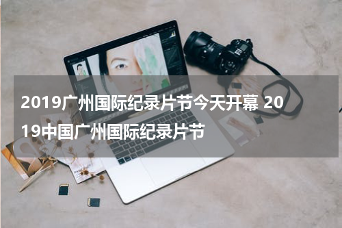 2019广州国际纪录片节今天开幕 2019中国广州国际纪录片节